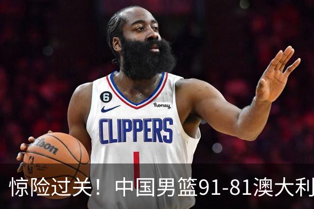 惊险过关！中国男篮91-81澳大利亚 王俊杰末节统治比赛拿下开门红